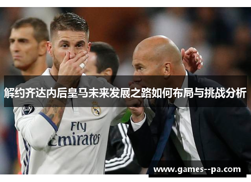 解约齐达内后皇马未来发展之路如何布局与挑战分析