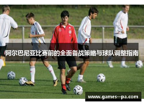 阿尔巴尼亚比赛前的全面备战策略与球队调整指南