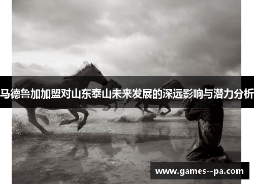 马德鲁加加盟对山东泰山未来发展的深远影响与潜力分析