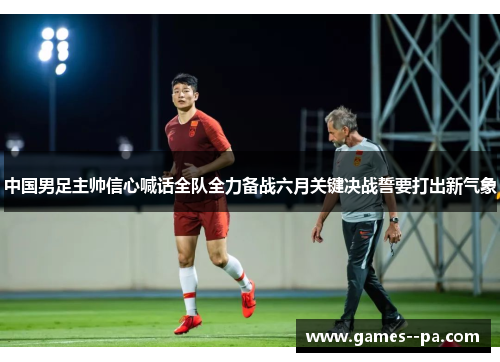 中国男足主帅信心喊话全队全力备战六月关键决战誓要打出新气象