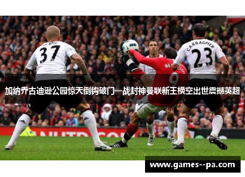 加纳乔古迪逊公园惊天倒钩破门一战封神曼联新王横空出世震撼英超