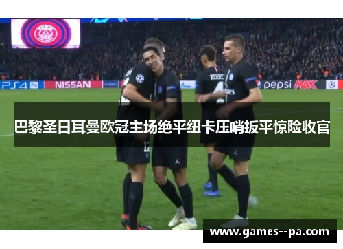 巴黎圣日耳曼欧冠主场绝平纽卡压哨扳平惊险收官