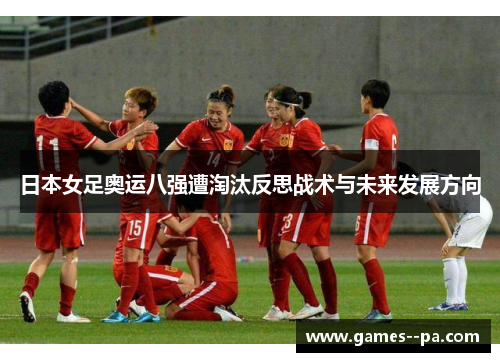日本女足奥运八强遭淘汰反思战术与未来发展方向 日本女足奥运八强遭淘汰反思战术与未来发展方向