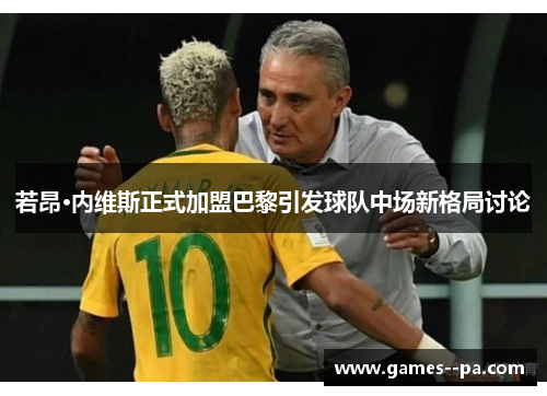 若昂·内维斯正式加盟巴黎引发球队中场新格局讨论 若昂·内维斯正式加盟巴黎引发球队中场新格局讨论