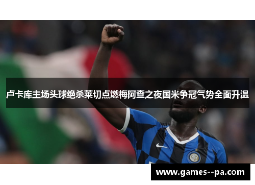 卢卡库主场头球绝杀莱切点燃梅阿查之夜国米争冠气势全面升温