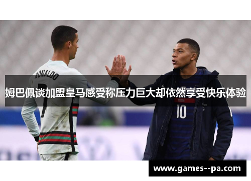 姆巴佩谈加盟皇马感受称压力巨大却依然享受快乐体验