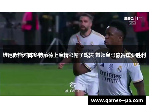 维尼修斯对阵多特蒙德上演精彩帽子戏法 带领皇马赢得重要胜利