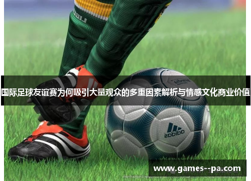 国际足球友谊赛为何吸引大量观众的多重因素解析与情感文化商业价值