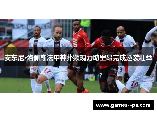 安东尼·洛佩斯法甲神扑频现力助里昂完成逆袭壮举