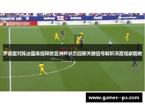 罗德里对阵法国表现释放亚洲杯状态回暖关键信号解析深度观察前瞻