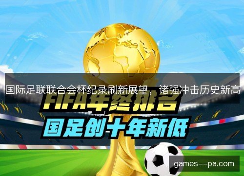 国际足联联合会杯纪录刷新展望,诸强冲击历史新高 国际足联联合会杯纪录刷新展望,诸强冲击历史新高